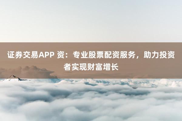 证券交易APP 资:专业股票配资服务,助力投资者实现财富增长