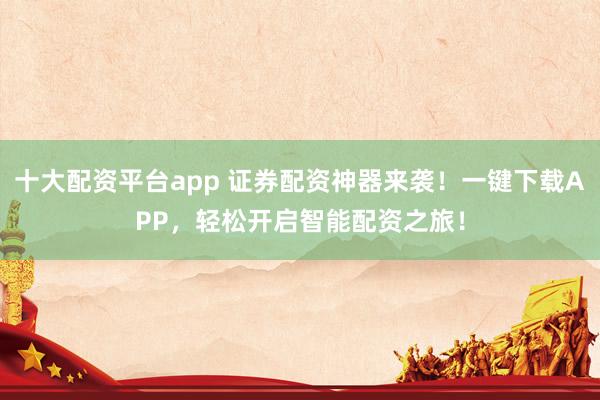 十大配资平台app 证券配资神器来袭！一键下载APP，轻松开启智能配资之旅！