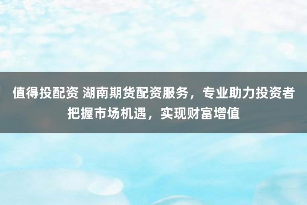 值得投配资 湖南期货配资服务，专业助力投资者把握市场机遇，实现财富增值