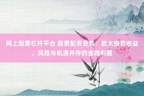 网上股票杠杆平台 股票配资业务：放大投资收益，风险与机遇并存的金融利器