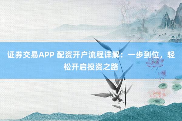 证券交易APP 配资开户流程详解：一步到位，轻松开启投资之路