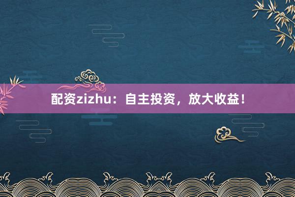 配资zizhu：自主投资，放大收益！