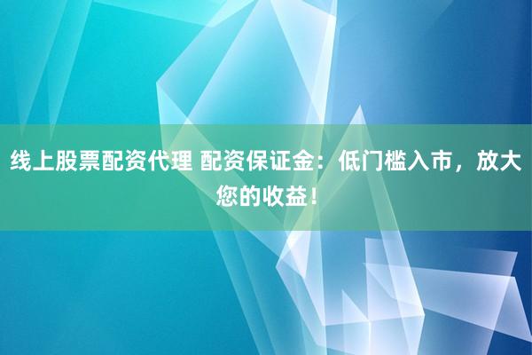 线上股票配资代理 配资保证金：低门槛入市，放大您的收益！
