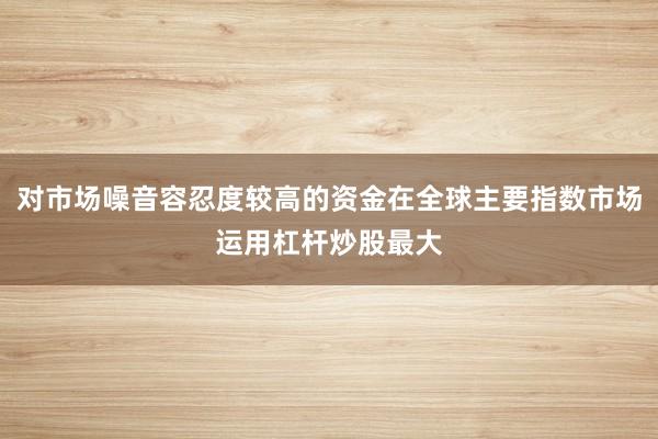 对市场噪音容忍度较高的资金在全球主要指数市场运用杠杆炒股最大