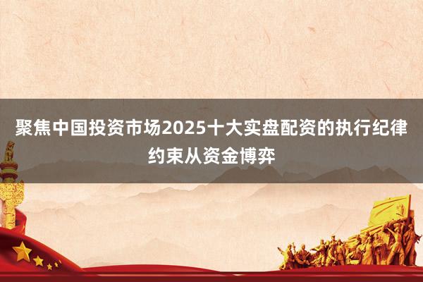 聚焦中国投资市场2025十大实盘配资的执行纪律约束从资金博弈