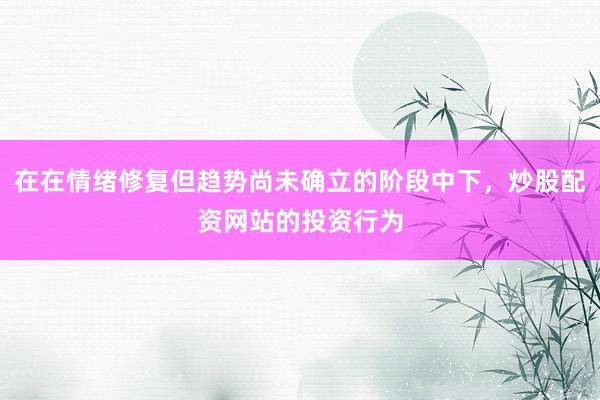 在在情绪修复但趋势尚未确立的阶段中下，炒股配资网站的投资行为