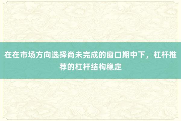 在在市场方向选择尚未完成的窗口期中下,杠杆推荐的杠杆结构稳定