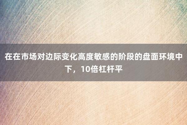 在在市场对边际变化高度敏感的阶段的盘面环境中下，10倍杠杆平