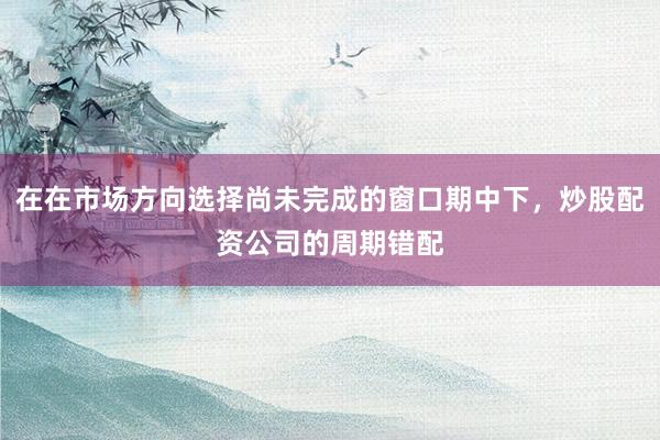 在在市场方向选择尚未完成的窗口期中下,炒股配资公司的周期错配