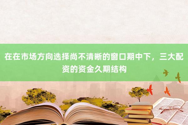 在在市场方向选择尚不清晰的窗口期中下，三大配资的资金久期结构