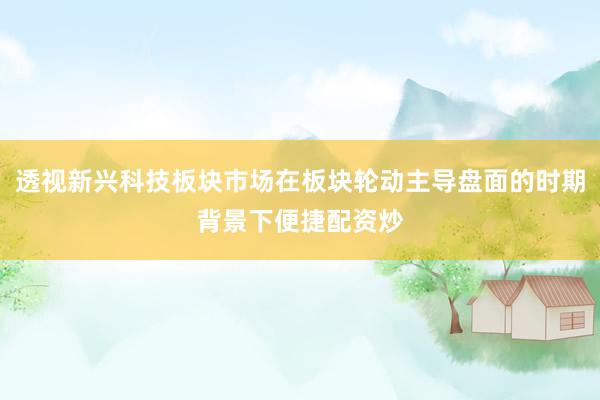 透视新兴科技板块市场在板块轮动主导盘面的时期背景下便捷配资炒