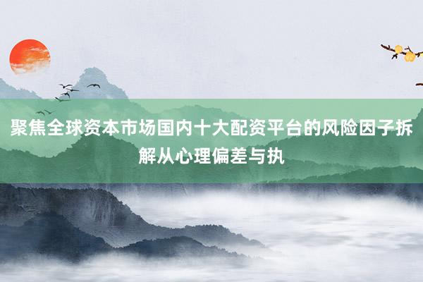 聚焦全球资本市场国内十大配资平台的风险因子拆解从心理偏差与执