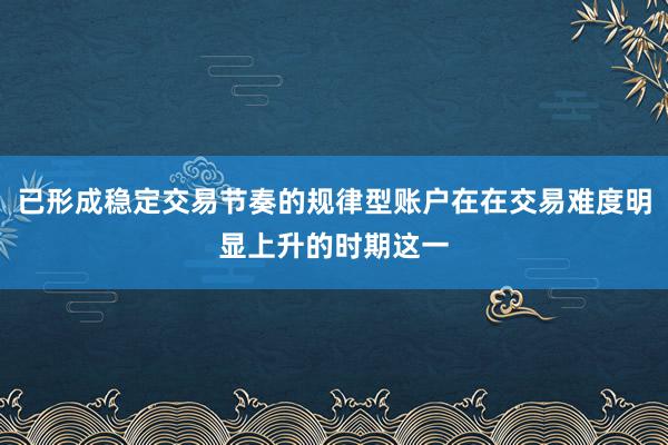已形成稳定交易节奏的规律型账户在在交易难度明显上升的时期这一