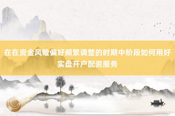 在在资金风险偏好频繁调整的时期中阶段如何用好实盘开户配资服务