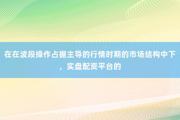 在在波段操作占据主导的行情时期的市场结构中下，实盘配资平台的
