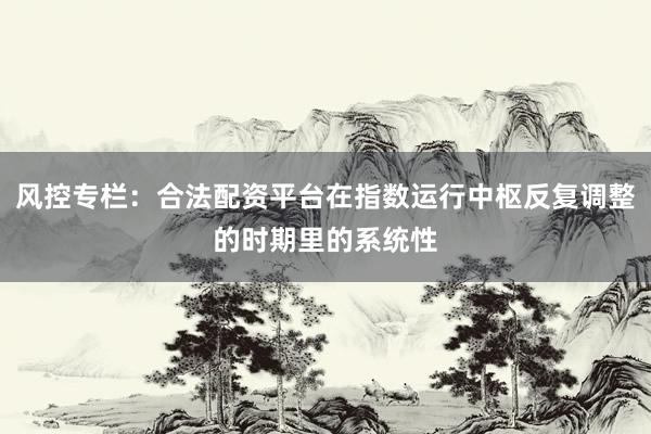 风控专栏：合法配资平台在指数运行中枢反复调整的时期里的系统性