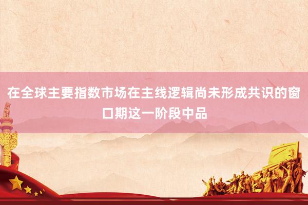 在全球主要指数市场在主线逻辑尚未形成共识的窗口期这一阶段中品