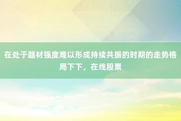 在处于题材强度难以形成持续共振的时期的走势格局下下，在线股票
