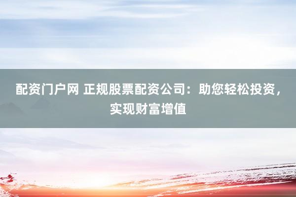 配资门户网 正规股票配资公司：助您轻松投资，实现财富增值