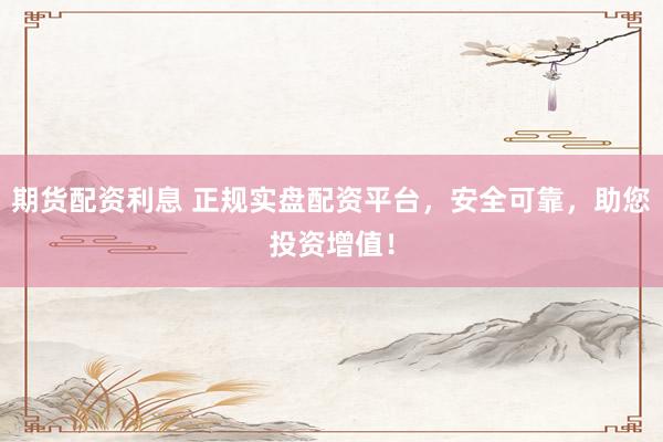 期货配资利息 正规实盘配资平台,安全可靠,助您投资增值!