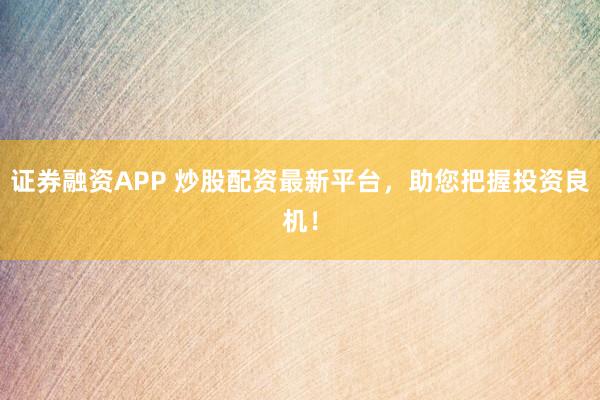 证券融资APP 炒股配资最新平台，助您把握投资良机！