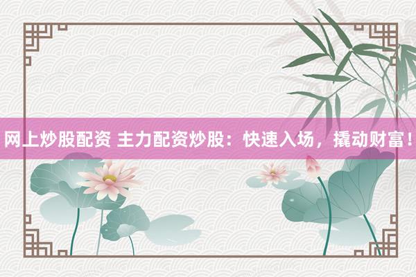 网上炒股配资 主力配资炒股：快速入场，撬动财富！