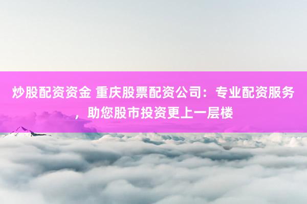 炒股配资资金 重庆股票配资公司：专业配资服务，助您股市投资更上一层楼