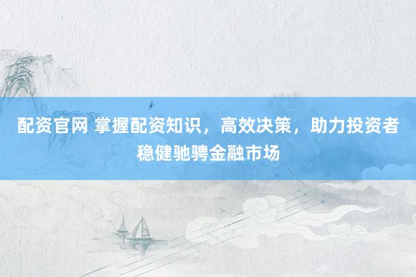 配资官网 掌握配资知识，高效决策，助力投资者稳健驰骋金融市场