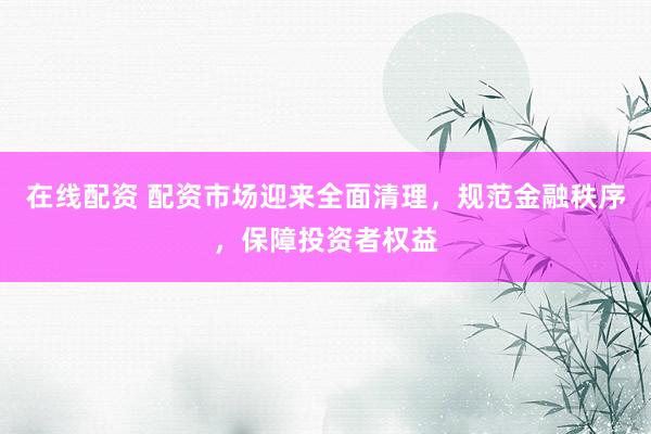 在线配资 配资市场迎来全面清理，规范金融秩序，保障投资者权益