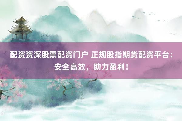 配资资深股票配资门户 正规股指期货配资平台：安全高效，助力盈利！
