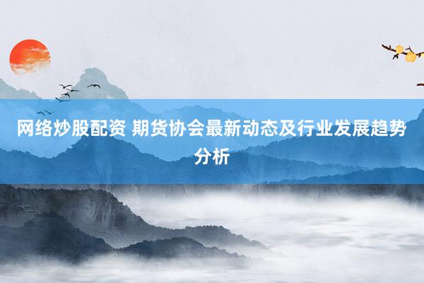 网络炒股配资 期货协会最新动态及行业发展趋势分析