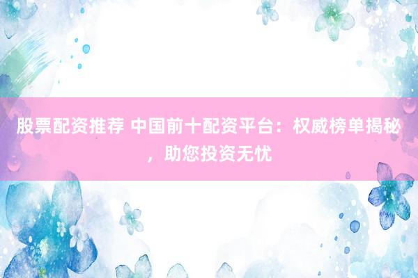 股票配资推荐 中国前十配资平台：权威榜单揭秘，助您投资无忧