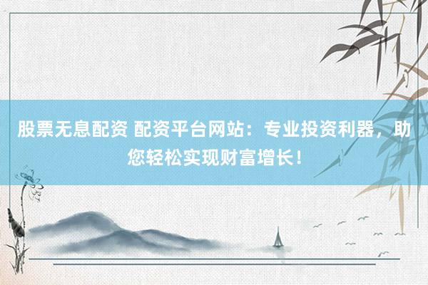 股票无息配资 配资平台网站：专业投资利器，助您轻松实现财富增长！