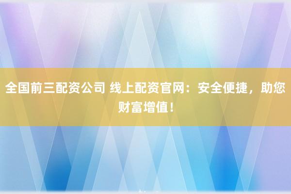 全国前三配资公司 线上配资官网：安全便捷，助您财富增值！