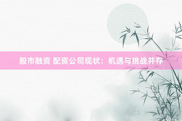 股市融资 配资公司现状：机遇与挑战并存