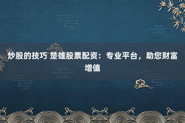 炒股的技巧 楚雄股票配资：专业平台，助您财富增值