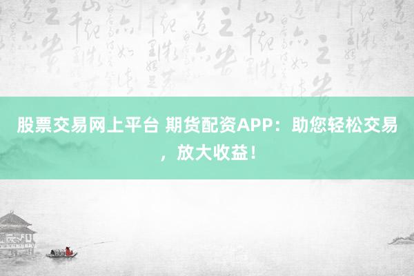 股票交易网上平台 期货配资APP：助您轻松交易，放大收益！