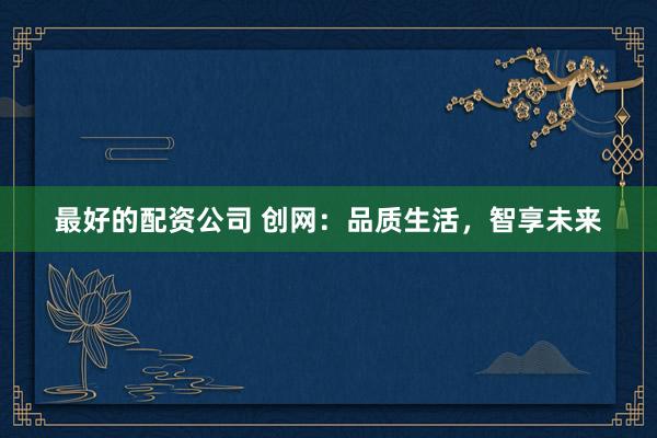最好的配资公司 创网：品质生活，智享未来