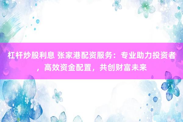 杠杆炒股利息 张家港配资服务：专业助力投资者，高效资金配置，共创财富未来