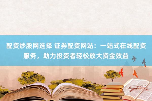 配资炒股网选择 证券配资网站：一站式在线配资服务，助力投资者轻松放大资金效益