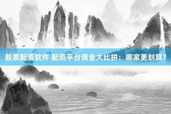 股票配资软件 配资平台佣金大比拼：哪家更划算？