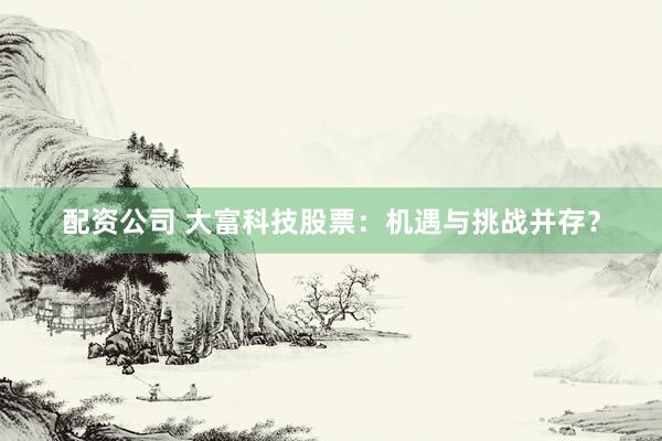 配资公司 大富科技股票：机遇与挑战并存？