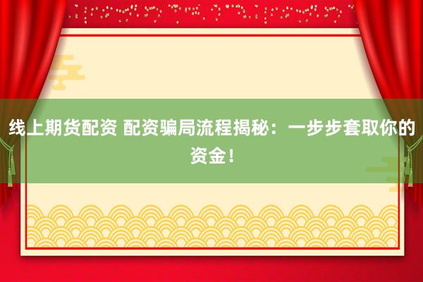 线上期货配资 配资骗局流程揭秘：一步步套取你的资金！