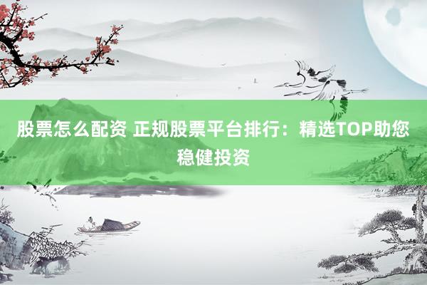 股票怎么配资 正规股票平台排行：精选TOP助您稳健投资