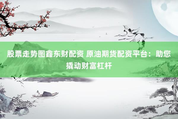 股票走势图鑫东财配资 原油期货配资平台：助您撬动财富杠杆