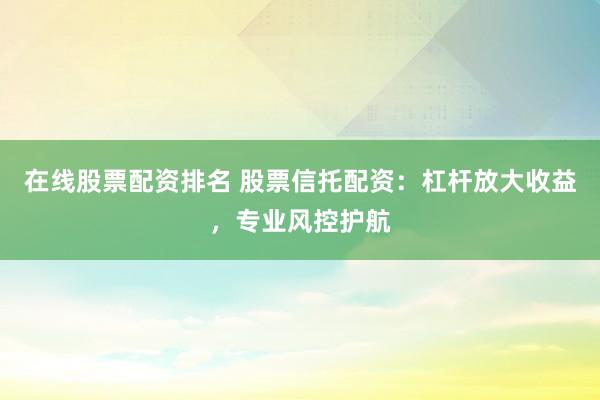 在线股票配资排名 股票信托配资：杠杆放大收益，专业风控护航