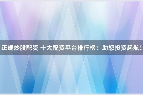 正规炒股配资 十大配资平台排行榜：助您投资起航！