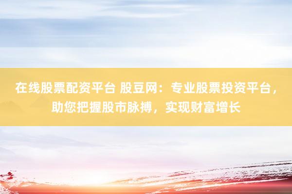 在线股票配资平台 股豆网：专业股票投资平台，助您把握股市脉搏，实现财富增长