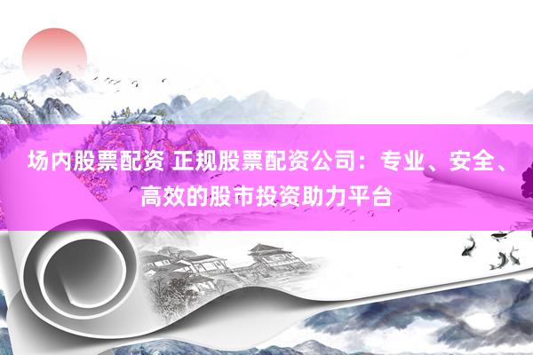 场内股票配资 正规股票配资公司：专业、安全、高效的股市投资助力平台