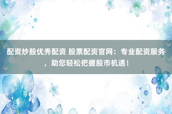 配资炒股优秀配资 股票配资官网：专业配资服务，助您轻松把握股市机遇！